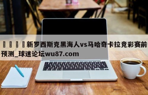 🍢新罗西斯克黑海人vs马哈奇卡拉竞彩赛前预测_球迷论坛wu87.com