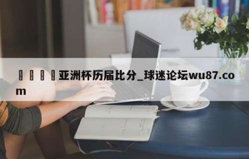 🍢亚洲杯历届比分_球迷论坛wu87.com