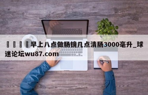 🍢早上八点做肠镜几点清肠3000毫升_球迷论坛wu87.com