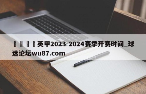🍢英甲2023-2024赛季开赛时间_球迷论坛wu87.com