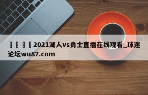 🍢2021湖人vs勇士直播在线观看_球迷论坛wu87.com