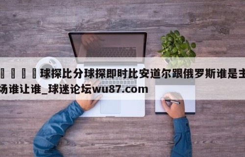 🍢球探比分球探即时比安道尔跟俄罗斯谁是主场谁让谁_球迷论坛wu87.com