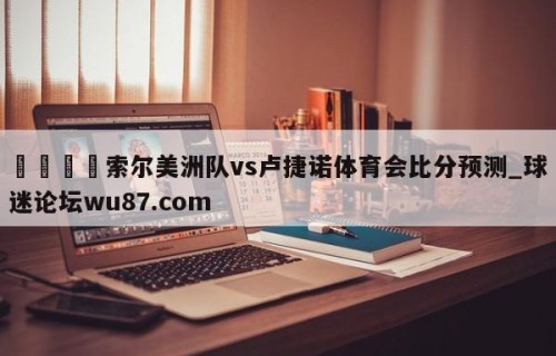 🍢索尔美洲队vs卢捷诺体育会比分预测_球迷论坛wu87.com