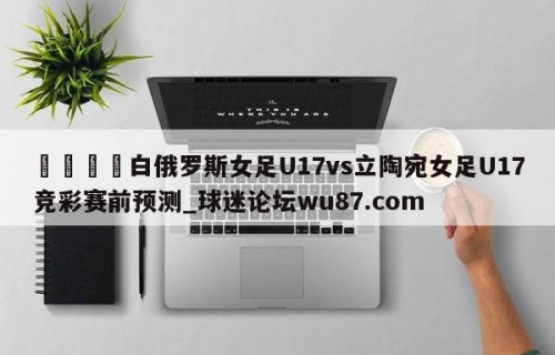 🍢白俄罗斯女足U17vs立陶宛女足U17竞彩赛前预测_球迷论坛wu87.com
