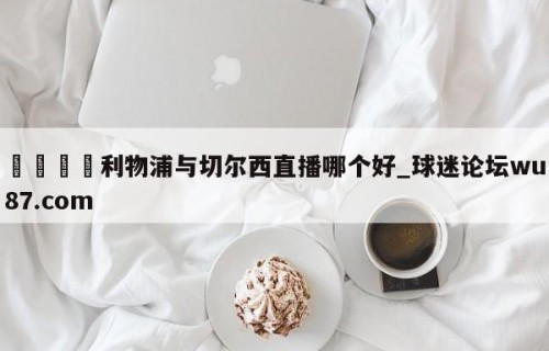 🍢利物浦与切尔西直播哪个好_球迷论坛wu87.com