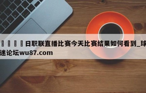 🍢日职联直播比赛今天比赛结果如何看到_球迷论坛wu87.com