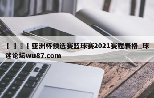🍢亚洲杯预选赛篮球赛2021赛程表格_球迷论坛wu87.com