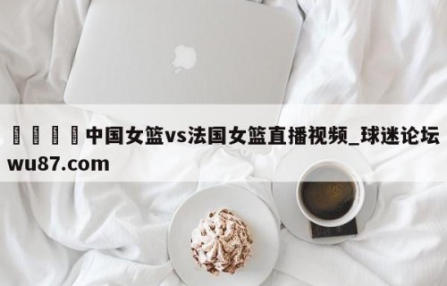 🍢中国女篮vs法国女篮直播视频_球迷论坛wu87.com