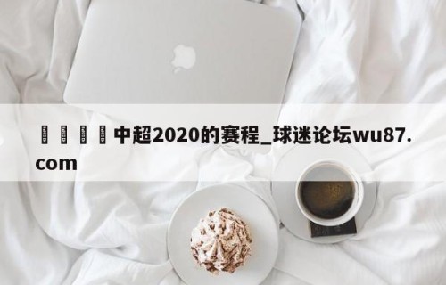 🍢中超2020的赛程_球迷论坛wu87.com