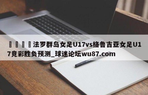 🍢法罗群岛女足U17vs格鲁吉亚女足U17竞彩胜负预测_球迷论坛wu87.com