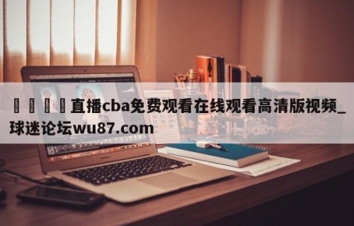 🍢直播cba免费观看在线观看高清版视频_球迷论坛wu87.com
