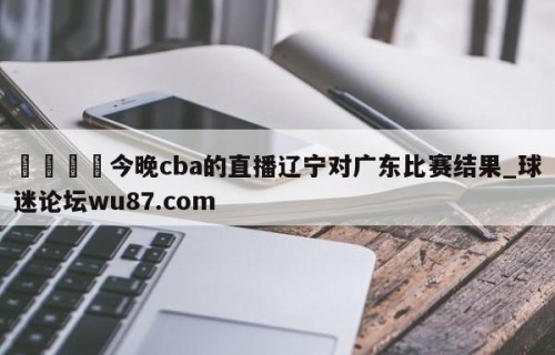 🍢今晚cba的直播辽宁对广东比赛结果_球迷论坛wu87.com