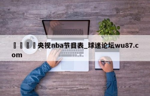 🍢央视nba节目表_球迷论坛wu87.com