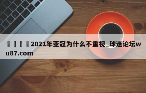 🍢2021年亚冠为什么不重视_球迷论坛wu87.com