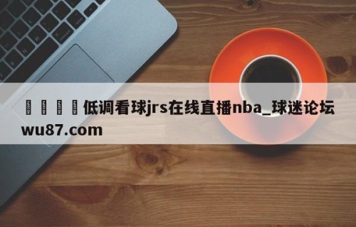 🍢低调看球jrs在线直播nba_球迷论坛wu87.com