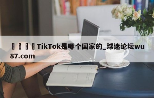 🍢TikTok是哪个国家的_球迷论坛wu87.com