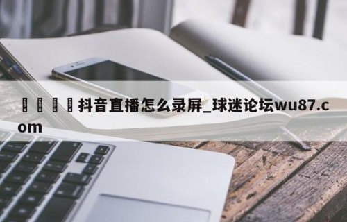 🍢抖音直播怎么录屏_球迷论坛wu87.com