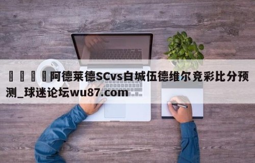 🍢阿德莱德SCvs白城伍德维尔竞彩比分预测_球迷论坛wu87.com