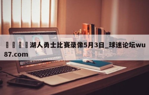 🍢湖人勇士比赛录像5月3日_球迷论坛wu87.com