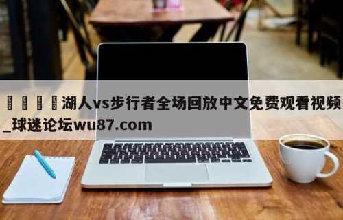🍢湖人vs步行者全场回放中文免费观看视频_球迷论坛wu87.com
