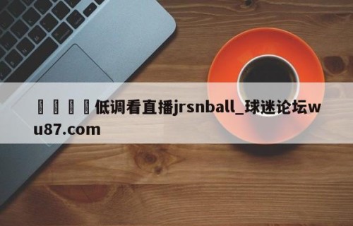 🍢低调看直播jrsnball_球迷论坛wu87.com