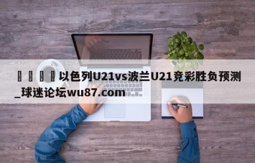 🍢以色列U21vs波兰U21竞彩胜负预测_球迷论坛wu87.com