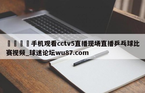 🍢手机观看cctv5直播现场直播乒乓球比赛视频_球迷论坛wu87.com