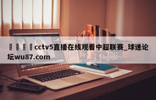 🍢cctv5直播在线观看中超联赛_球迷论坛wu87.com