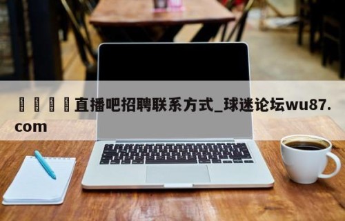 🍢直播吧招聘联系方式_球迷论坛wu87.com