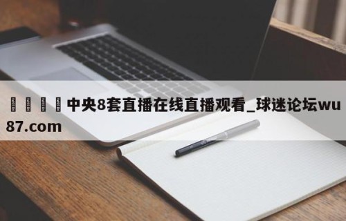 🍢中央8套直播在线直播观看_球迷论坛wu87.com