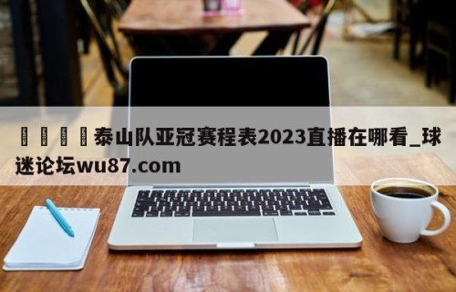 🍢泰山队亚冠赛程表2023直播在哪看_球迷论坛wu87.com