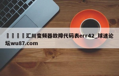 🍢汇川变频器故障代码表err42_球迷论坛wu87.com