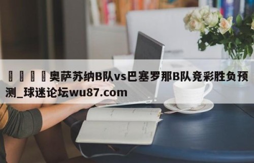 🍢奥萨苏纳B队vs巴塞罗那B队竞彩胜负预测_球迷论坛wu87.com