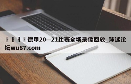 🍢德甲20—21比赛全场录像回放_球迷论坛wu87.com