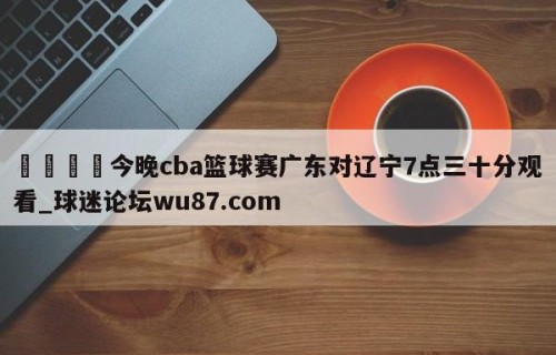🍢今晚cba篮球赛广东对辽宁7点三十分观看_球迷论坛wu87.com