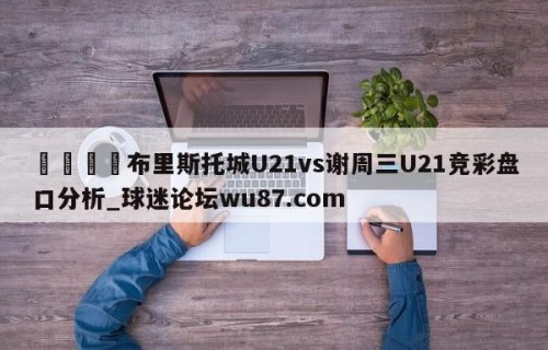 🍢布里斯托城U21vs谢周三U21竞彩盘口分析_球迷论坛wu87.com