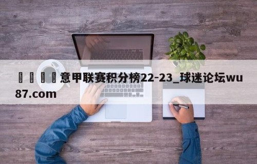 🍢意甲联赛积分榜22-23_球迷论坛wu87.com
