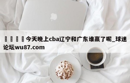 🍢今天晚上cba辽宁和广东谁赢了呢_球迷论坛wu87.com