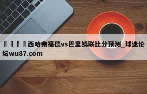 🍢西哈弗福德vs巴里镇联比分预测_球迷论坛wu87.com