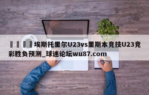 🍢埃斯托里尔U23vs里斯本竞技U23竞彩胜负预测_球迷论坛wu87.com