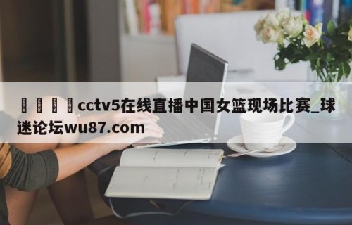 🍢cctv5在线直播中国女篮现场比赛_球迷论坛wu87.com