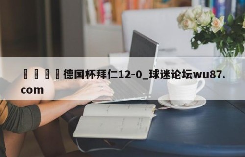 🍢德国杯拜仁12-0_球迷论坛wu87.com