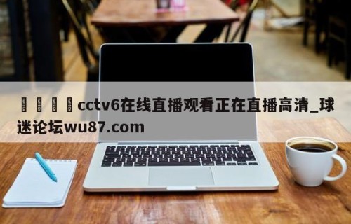 🍢cctv6在线直播观看正在直播高清_球迷论坛wu87.com