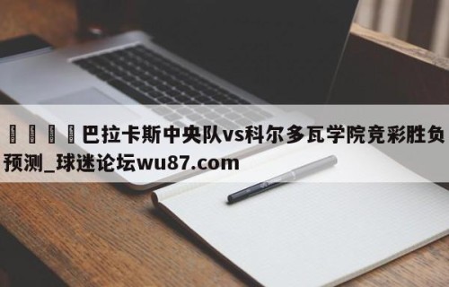 🍢巴拉卡斯中央队vs科尔多瓦学院竞彩胜负预测_球迷论坛wu87.com