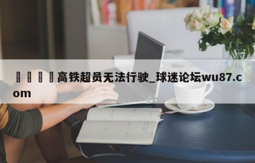🍢高铁超员无法行驶_球迷论坛wu87.com