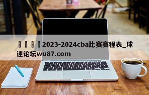 🍢2023-2024cba比赛赛程表_球迷论坛wu87.com