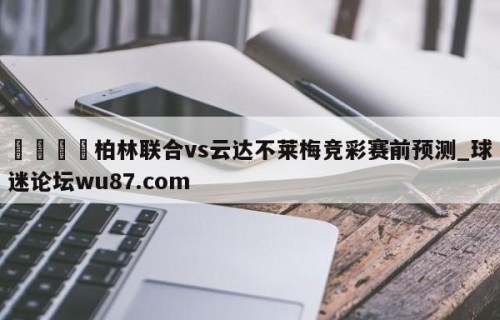 🍢柏林联合vs云达不莱梅竞彩赛前预测_球迷论坛wu87.com