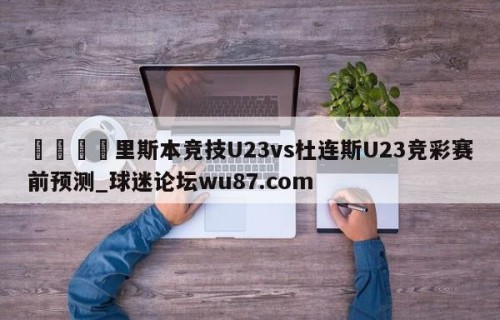 🍢里斯本竞技U23vs杜连斯U23竞彩赛前预测_球迷论坛wu87.com