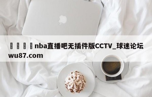 🍢nba直播吧无插件版CCTV_球迷论坛wu87.com