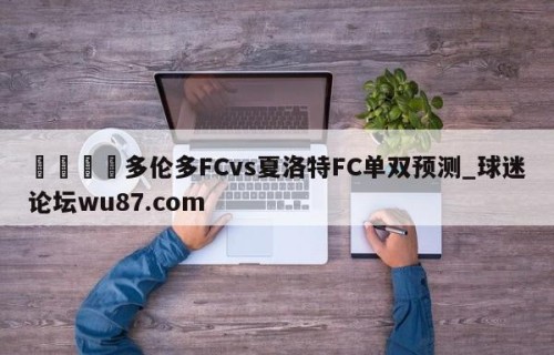 🍢多伦多FCvs夏洛特FC单双预测_球迷论坛wu87.com